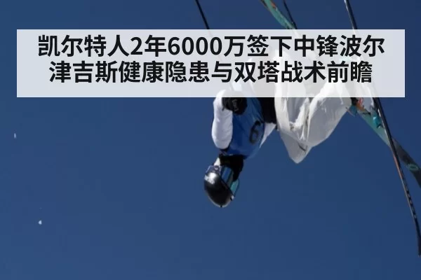凯尔特人2年6000万签下中锋波尔津吉斯健康隐患与双塔战术前瞻