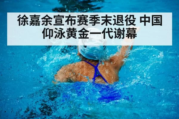 徐嘉余宣布赛季末退役 中国仰泳黄金一代谢幕