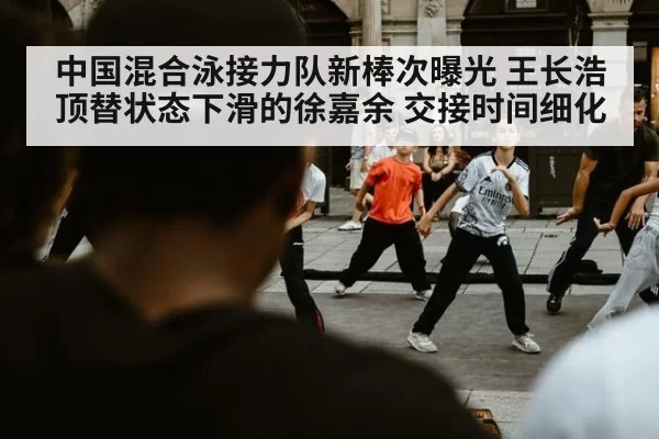 中国混合泳接力队新棒次曝光 王长浩顶替状态下滑的徐嘉余 交接时间细化